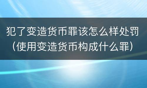 犯了变造货币罪该怎么样处罚（使用变造货币构成什么罪）