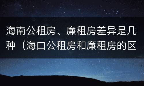 海南公租房、廉租房差异是几种（海口公租房和廉租房的区别）