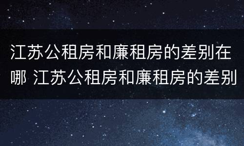 江苏公租房和廉租房的差别在哪 江苏公租房和廉租房的差别在哪些地方