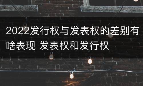 2022发行权与发表权的差别有啥表现 发表权和发行权