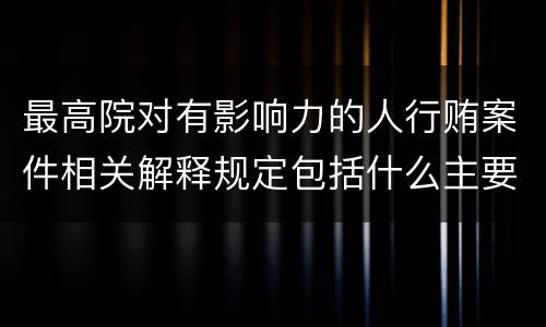 最高院对有影响力的人行贿案件相关解释规定包括什么主要内容