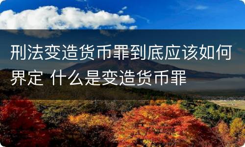 刑法变造货币罪到底应该如何界定 什么是变造货币罪