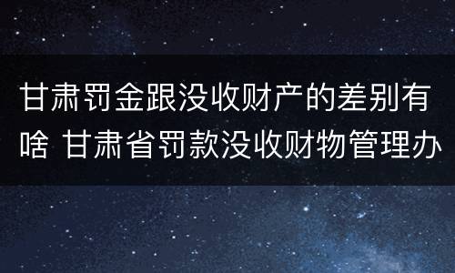 甘肃罚金跟没收财产的差别有啥 甘肃省罚款没收财物管理办法