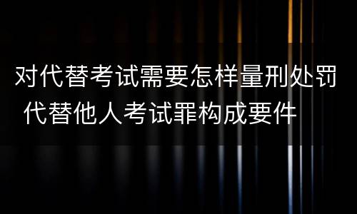 对代替考试需要怎样量刑处罚 代替他人考试罪构成要件