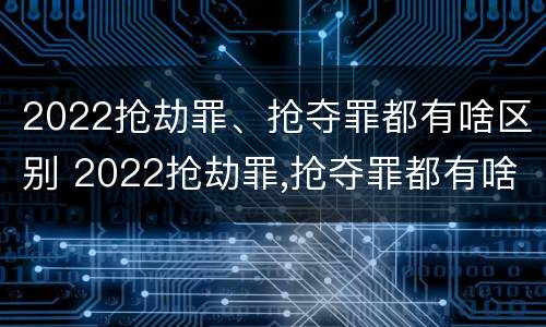 2022抢劫罪、抢夺罪都有啥区别 2022抢劫罪,抢夺罪都有啥区别呢