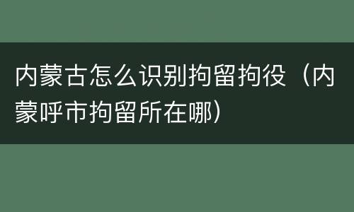 内蒙古怎么识别拘留拘役（内蒙呼市拘留所在哪）