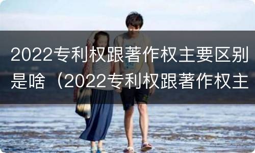 2022专利权跟著作权主要区别是啥（2022专利权跟著作权主要区别是啥呢）