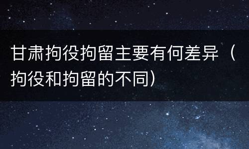 甘肃拘役拘留主要有何差异（拘役和拘留的不同）