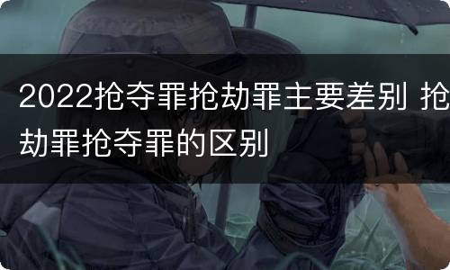 2022抢夺罪抢劫罪主要差别 抢劫罪抢夺罪的区别