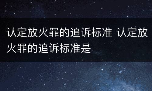 认定放火罪的追诉标准 认定放火罪的追诉标准是