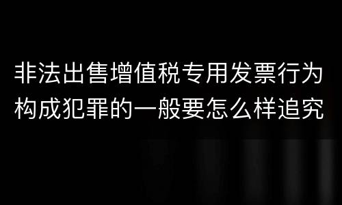 非法出售增值税专用发票行为构成犯罪的一般要怎么样追究责任