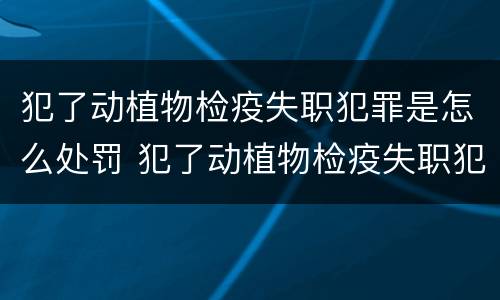 犯了动植物检疫失职犯罪是怎么处罚 犯了动植物检疫失职犯罪是怎么处罚的