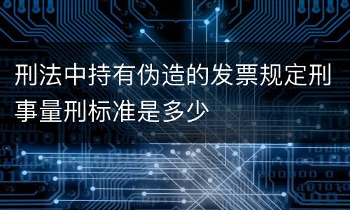 刑法中持有伪造的发票规定刑事量刑标准是多少