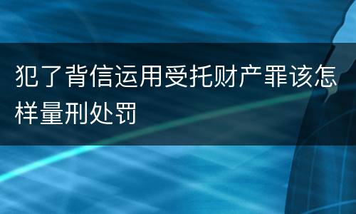 犯了背信运用受托财产罪该怎样量刑处罚