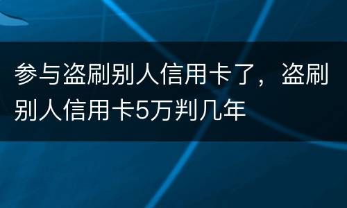 参与盗刷别人信用卡了，盗刷别人信用卡5万判几年