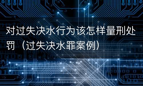 对过失决水行为该怎样量刑处罚（过失决水罪案例）