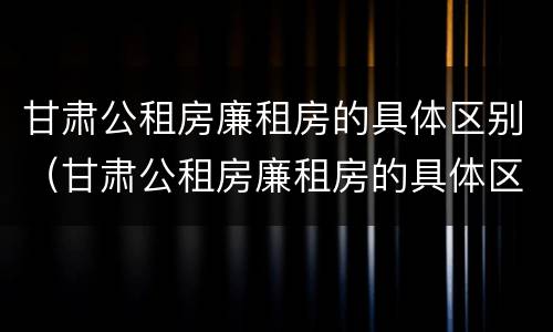 甘肃公租房廉租房的具体区别（甘肃公租房廉租房的具体区别是什么）