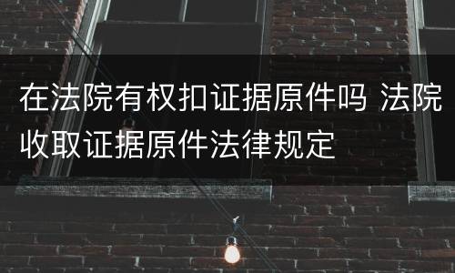 在法院有权扣证据原件吗 法院收取证据原件法律规定