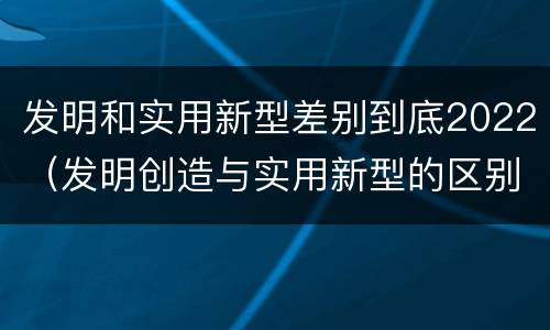 发明和实用新型差别到底2022（发明创造与实用新型的区别）