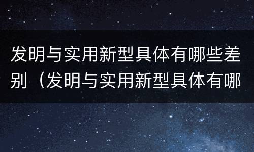 发明与实用新型具体有哪些差别（发明与实用新型具体有哪些差别和联系）