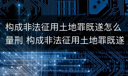 构成非法征用土地罪既遂怎么量刑 构成非法征用土地罪既遂怎么量刑的