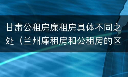 甘肃公租房廉租房具体不同之处（兰州廉租房和公租房的区别）