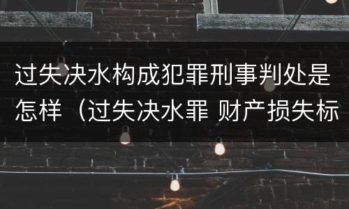 过失决水构成犯罪刑事判处是怎样（过失决水罪 财产损失标准）