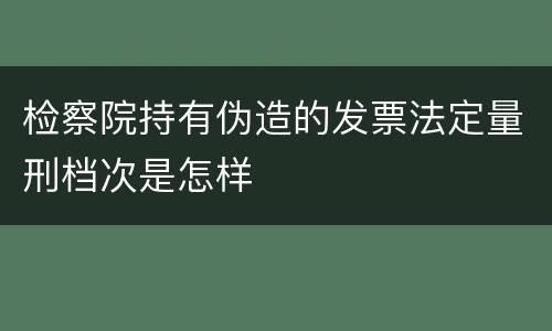 检察院持有伪造的发票法定量刑档次是怎样