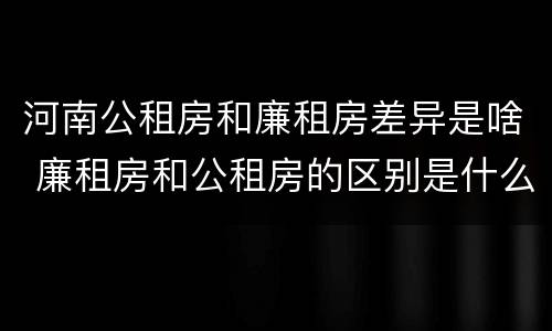 河南公租房和廉租房差异是啥 廉租房和公租房的区别是什么