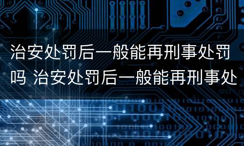 治安处罚后一般能再刑事处罚吗 治安处罚后一般能再刑事处罚吗知乎