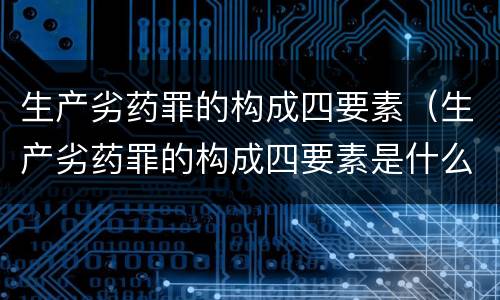 生产劣药罪的构成四要素（生产劣药罪的构成四要素是什么）