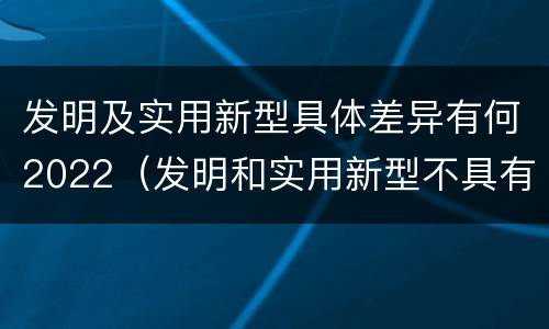发明及实用新型具体差异有何2022（发明和实用新型不具有什么特性）