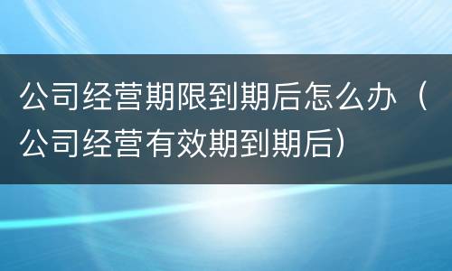 公司经营期限到期后怎么办（公司经营有效期到期后）