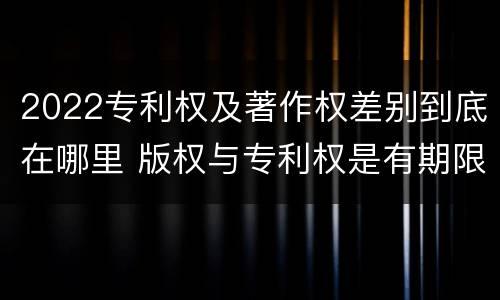 2022专利权及著作权差别到底在哪里 版权与专利权是有期限的吗