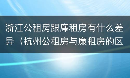 浙江公租房跟廉租房有什么差异（杭州公租房与廉租房的区别）