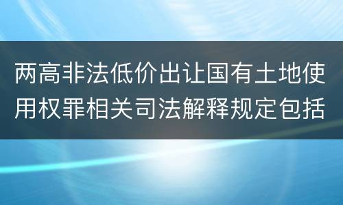 两高非法低价出让国有土地使用权罪相关司法解释规定包括什么重要内容