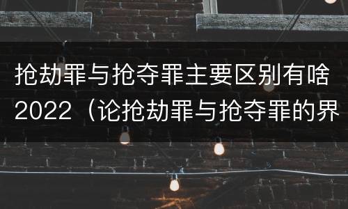 抢劫罪与抢夺罪主要区别有啥2022（论抢劫罪与抢夺罪的界限）