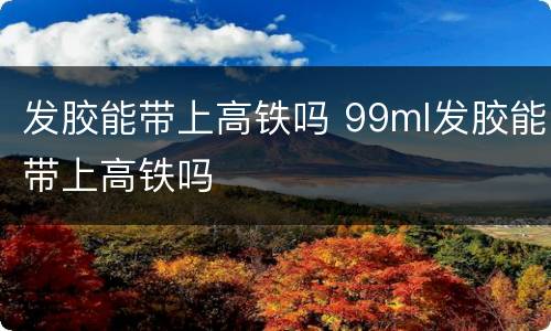 发胶能带上高铁吗 99ml发胶能带上高铁吗