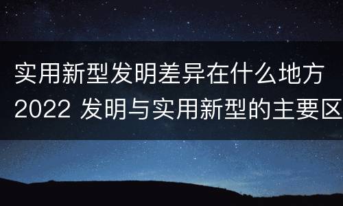 实用新型发明差异在什么地方2022 发明与实用新型的主要区别
