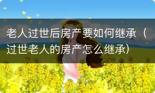 老人过世后房产要如何继承（过世老人的房产怎么继承）