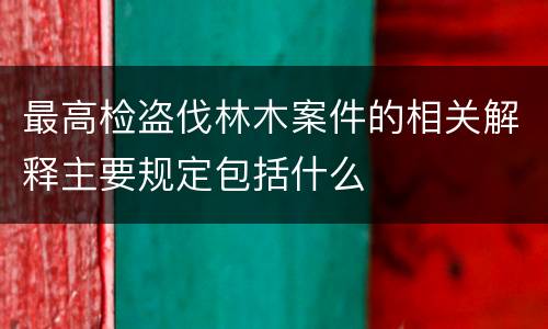最高检盗伐林木案件的相关解释主要规定包括什么