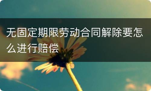无固定期限劳动合同解除要怎么进行赔偿