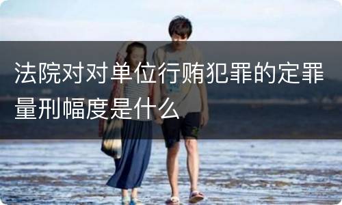 法院对对单位行贿犯罪的定罪量刑幅度是什么