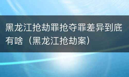 黑龙江抢劫罪抢夺罪差异到底有啥（黑龙江抢劫案）