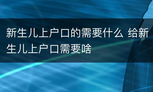 新生儿上户口的需要什么 给新生儿上户口需要啥