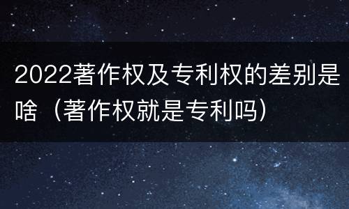 2022著作权及专利权的差别是啥（著作权就是专利吗）