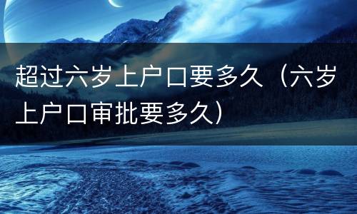 超过六岁上户口要多久（六岁上户口审批要多久）
