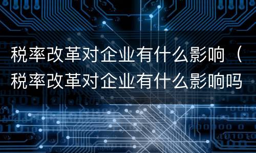 税率改革对企业有什么影响（税率改革对企业有什么影响吗）