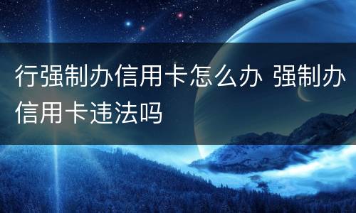 行强制办信用卡怎么办 强制办信用卡违法吗