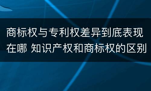 商标权与专利权差异到底表现在哪 知识产权和商标权的区别